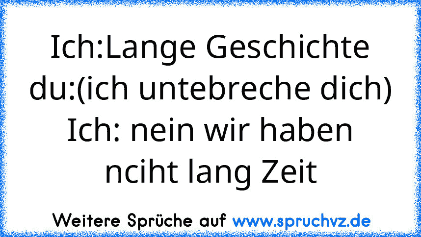 Ich:Lange Geschichte
du:(ich untebreche dich)
Ich: nein wir haben nciht lang Zeit