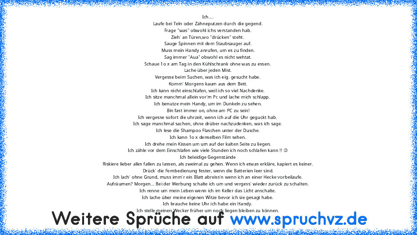 Ich....
Laufe bei Teln oder Zähneputzen durch die gegend.
Frage "was" obwohl ichs verstanden hab.
Zieh' an Türen,wo "drücken" steht.
Sauge Spinnen mit dem Staubsauger auf.
Muss mein Handy anrufen, um es zu finden.
Sag immer "Aua" obwohl es nicht wehtat.
Schaue 1o x am Tag in den Kühlschrank ohne was zu essen.
Lache über jeden Mist.
Vergesse beim Suchen, was ich eig. gesucht habe.
Komm' Morgens ...