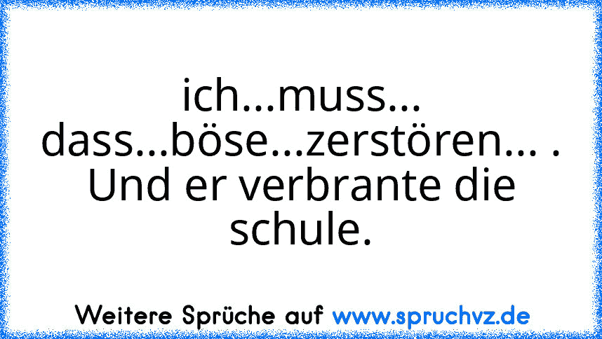 ich...muss... dass...böse...zerstören... .
Und er verbrante die schule.