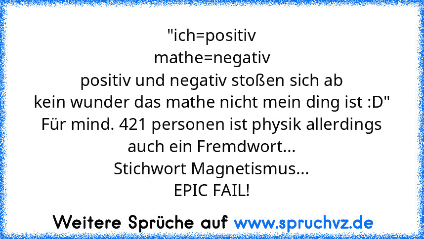 "ich=positiv
mathe=negativ
positiv und negativ stoßen sich ab
kein wunder das mathe nicht mein ding ist :D"
Für mind. 421 personen ist physik allerdings auch ein Fremdwort...
Stichwort Magnetismus...
EPIC FAIL!