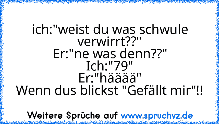 ich:"weist du was schwule verwirrt??"
Er:"ne was denn??"
Ich:"79"
Er:"hääää"
Wenn dus blickst "Gefällt mir"!!