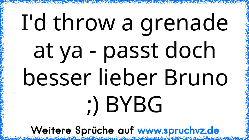 I'd throw a grenade at ya - passt doch besser lieber Bruno ;) BYBG