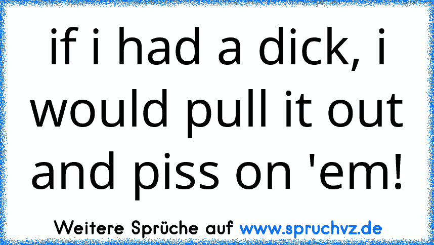 if i had a dick, i would pull it out and piss on 'em!