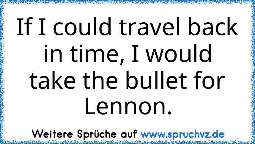 If I﻿ could travel back in time, I would take the bullet for Lennon.