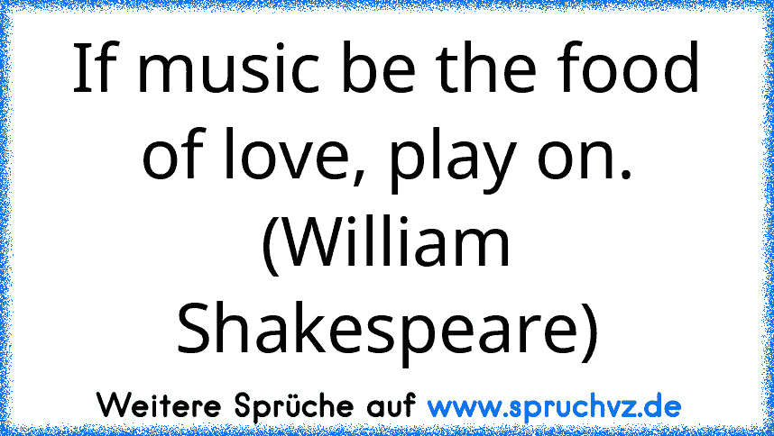 If music be the food of love, play on. (William Shakespeare)