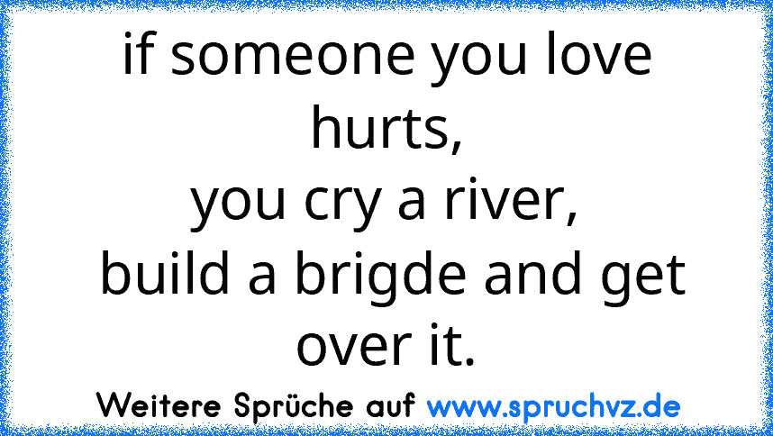 if someone you love hurts,
you cry a river,
 build a brigde and get over it.