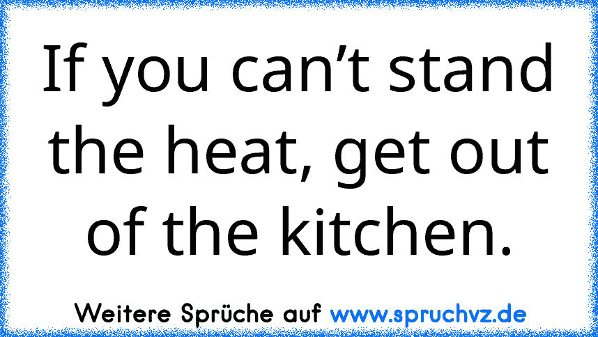 If you can’t stand the heat, get out of the kitchen.