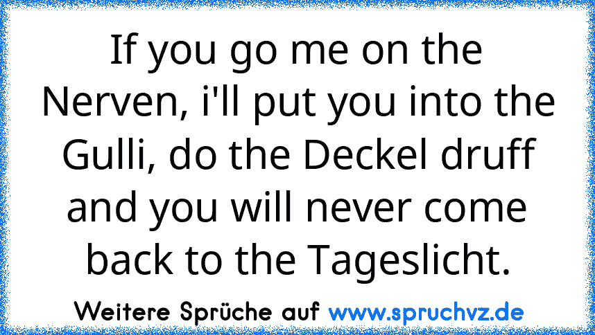 If you go me on the Nerven, i'll put you into the Gulli, do the Deckel druff and you will never come back to the Tageslicht.