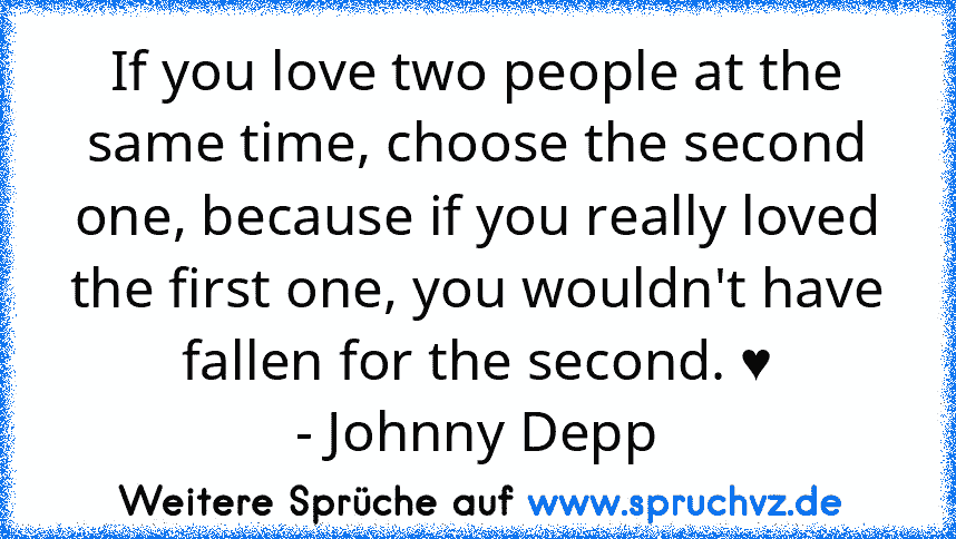 If you love two people at the same time, choose the second one, because if you really loved the first one, you wouldn't have fallen for the second. ♥
- Johnny Depp