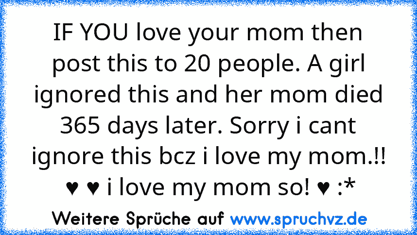 IF YOU love your mom then post this to 20 people. A girl ignored this and her mom died 365 days later. Sorry i cant ignore this bcz i love my mom.!!
 ♥ ♥ i love my mom so! ♥ :*