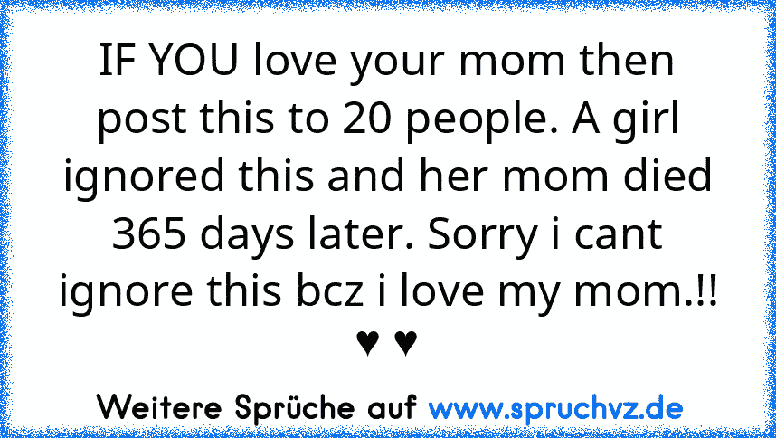 IF YOU love your mom then post this to 20 people. A girl ignored this and her mom died 365 days later. Sorry i cant ignore this bcz i love my mom.!!
♥ ♥