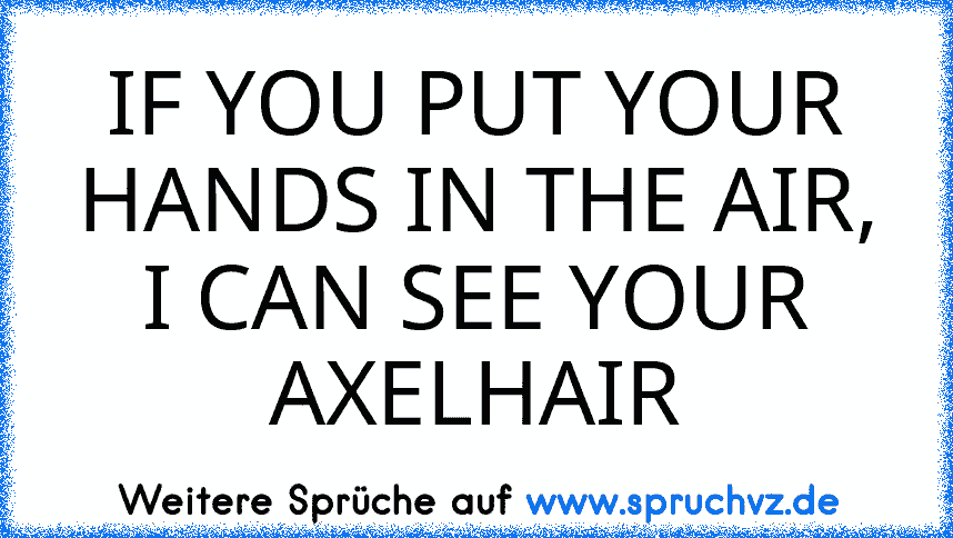 IF YOU PUT YOUR HANDS IN THE AIR, I CAN SEE YOUR AXELHAIR