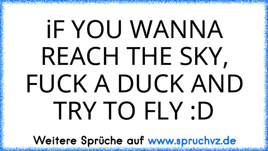 iF YOU WANNA REACH THE SKY, FUCK A DUCK AND TRY TO FLY :D