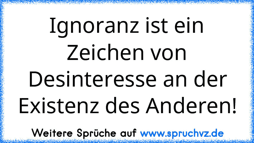 Ignoranz ist ein Zeichen von Desinteresse an der Existenz des Anderen!