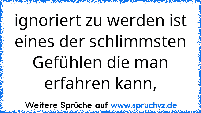 ignoriert zu werden ist eines der schlimmsten Gefühlen die man erfahren kann,