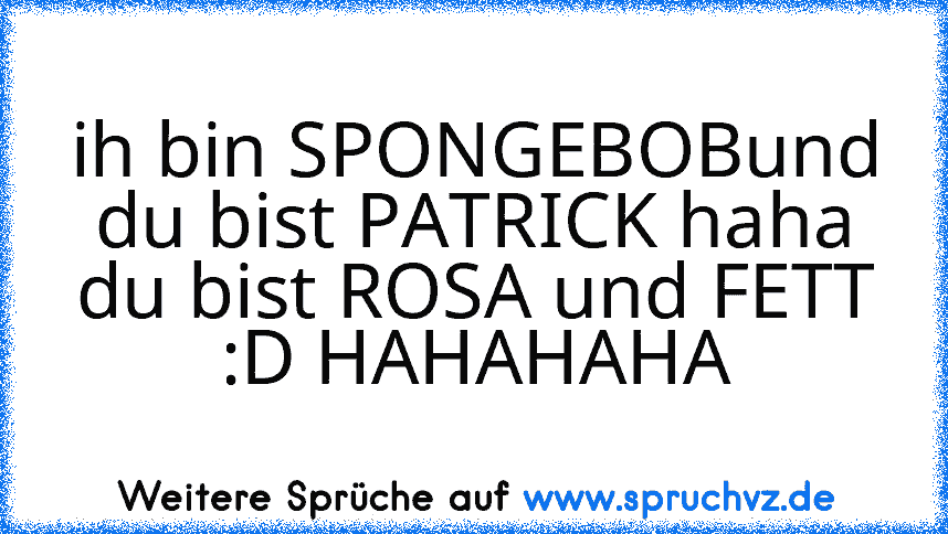 ih bin SPONGEBOBund du bist PATRICK haha du bist ROSA und FETT :D HAHAHAHA