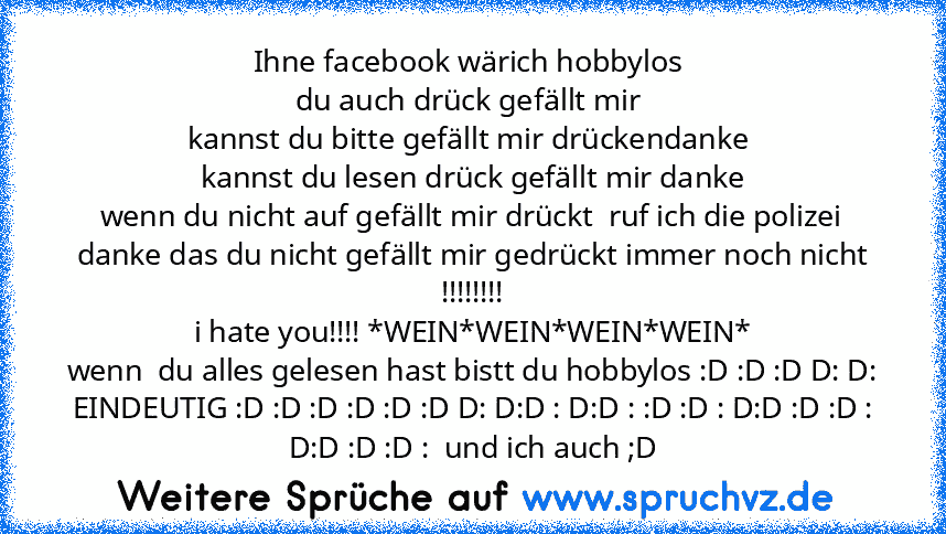 Ihne facebook wärich hobbylos 
du auch drück gefällt mir 
kannst du bitte gefällt mir drückendanke 
kannst du lesen drück gefällt mir danke
wenn du nicht auf gefällt mir drückt  ruf ich die polizei
danke das du nicht gefällt mir gedrückt immer noch nicht
!!!!!!!!
i hate you!!!! *WEIN*WEIN*WEIN*WEIN*
wenn  du alles gelesen hast bistt du hobbylos :D :D :D D: D: EINDEUTIG :D :D :D :D :D :D D: D:D ...