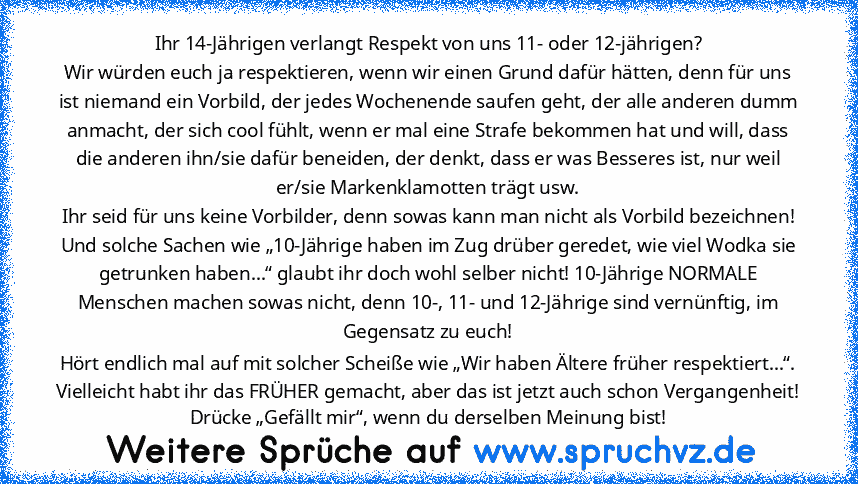 Ihr 14-Jährigen verlangt Respekt von uns 11- oder 12-jährigen?
Wir würden euch ja respektieren, wenn wir einen Grund dafür hätten, denn für uns ist niemand ein Vorbild, der jedes Wochenende saufen geht, der alle anderen dumm anmacht, der sich cool fühlt, wenn er mal eine Strafe bekommen hat und will, dass die anderen ihn/sie dafür beneiden, der denkt, dass er was Besseres ist, nur weil er/sie M...