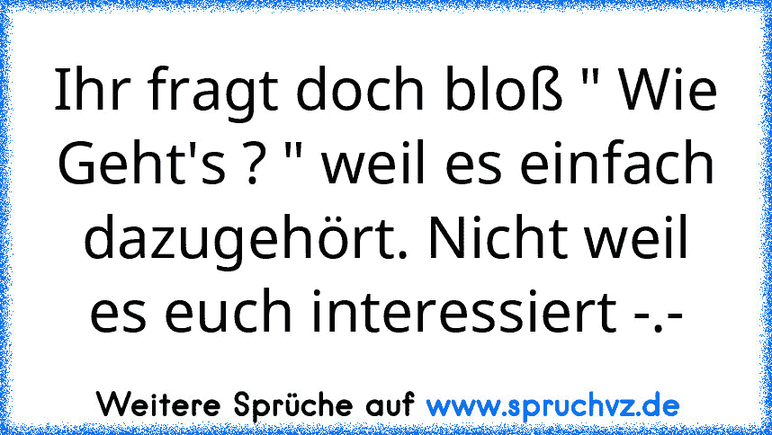 Ihr fragt doch bloß " Wie Geht's ? " weil es einfach dazugehört. Nicht weil es euch interessiert -.-