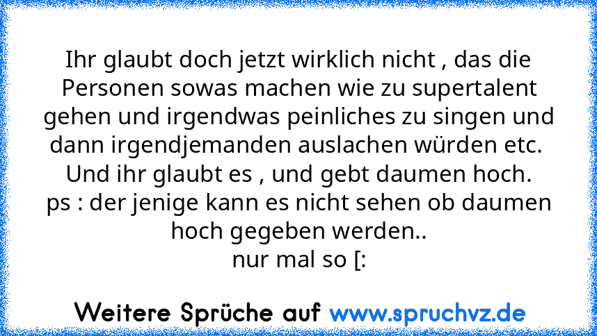 Ihr glaubt doch jetzt wirklich nicht , das die Personen sowas machen wie zu supertalent gehen und irgendwas peinliches zu singen und dann irgendjemanden auslachen würden etc. 
Und ihr glaubt es , und gebt daumen hoch.
ps : der jenige kann es nicht sehen ob daumen hoch gegeben werden..
nur mal so [: