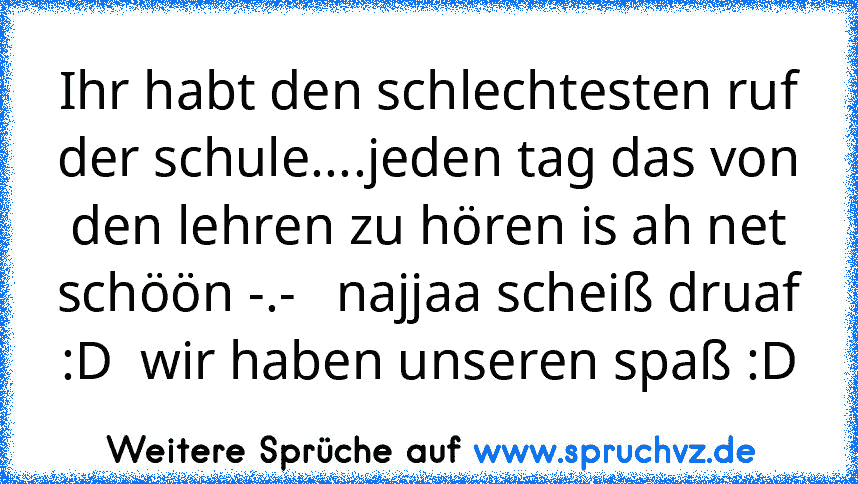 Ihr habt den schlechtesten ruf der schule....jeden tag das von den lehren zu hören is ah net schöön -.-   najjaa scheiß druaf :D  wir haben unseren spaß :D