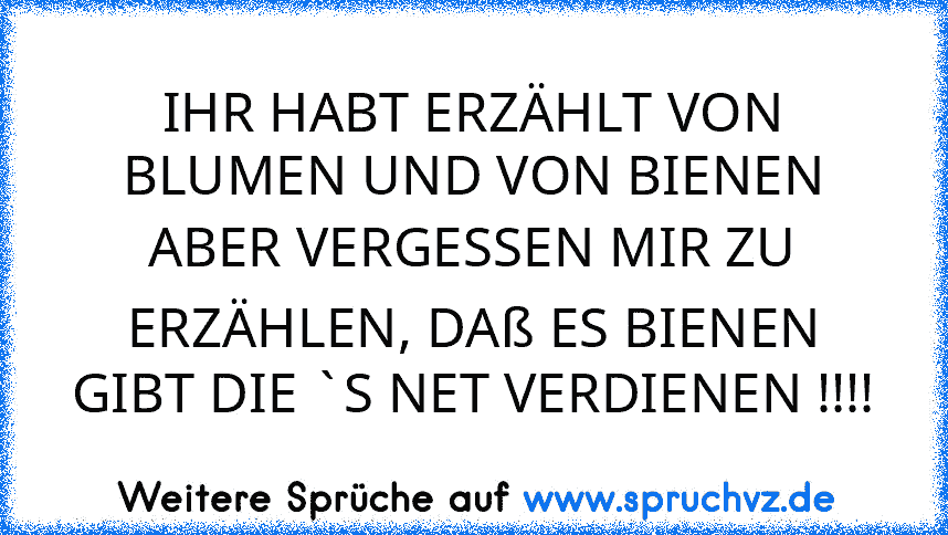 IHR HABT ERZÄHLT VON BLUMEN UND VON BIENEN
ABER VERGESSEN MIR ZU ERZÄHLEN, DAß ES BIENEN GIBT DIE `S NET VERDIENEN !!!!