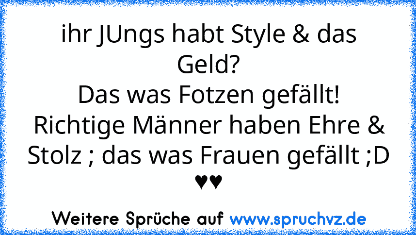 ihr JUngs habt Style & das Geld?
Das was Fotzen gefällt!
Richtige Männer haben Ehre & Stolz ; das was Frauen gefällt ;D ♥♥