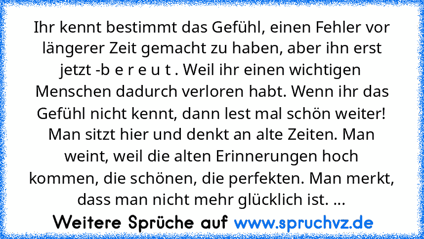 Ihr kennt bestimmt das Gefühl, einen Fehler vor längerer Zeit gemacht zu haben, aber ihn erst jetzt -b e r e u t . Weil ihr einen wichtigen Menschen dadurch verloren habt. Wenn ihr das Gefühl nicht kennt, dann lest mal schön weiter! Man sitzt hier und denkt an alte Zeiten. Man weint, weil die alten Erinnerungen hoch kommen, die schönen, die perfekten. Man merkt, dass man nicht mehr glücklich is...