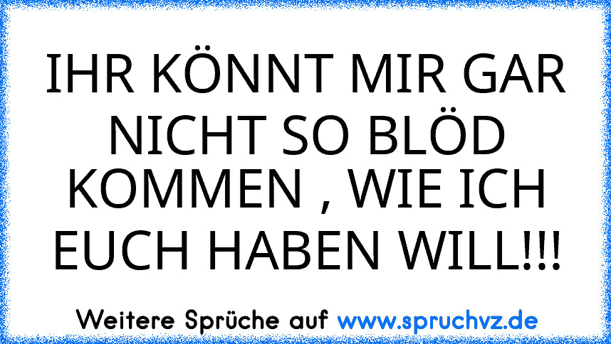 IHR KÖNNT MIR GAR NICHT SO BLÖD KOMMEN , WIE ICH EUCH HABEN WILL!!!