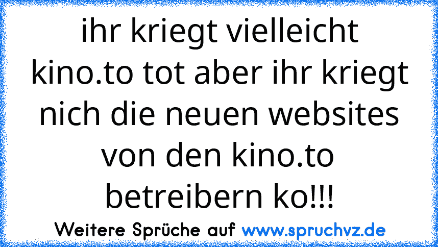 ihr kriegt vielleicht kino.to tot aber ihr kriegt nich die neuen websites von den kino.to betreibern ko!!!