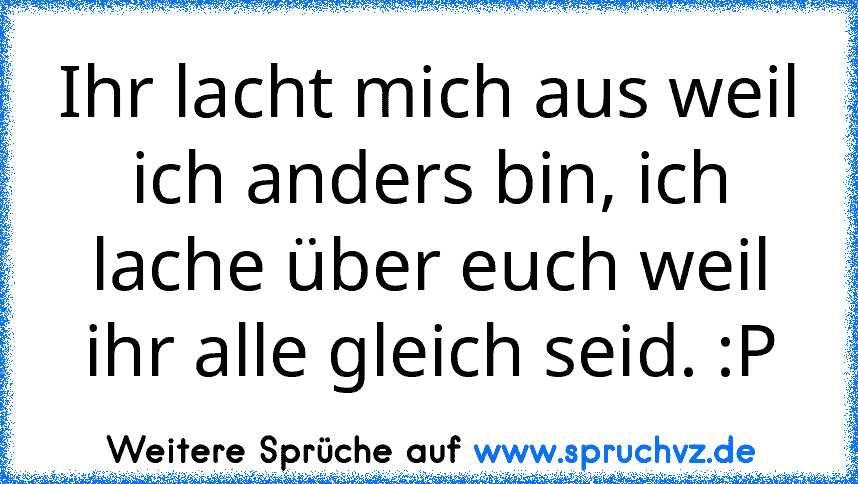 Ihr lacht mich aus weil ich anders bin, ich lache über euch weil ihr alle gleich seid. :P