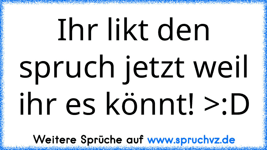 Ihr likt den spruch jetzt weil ihr es könnt! >:D