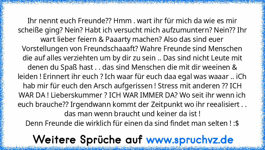 Ihr nennt euch Freunde?? Hmm . wart ihr für mich da wie es mir scheiße ging? Nein? Habt ich versucht mich aufzumuntern? Nein?? Ihr wart lieber feiern & Paaarty machen? Also das sind euer Vorstellungen von Freundschaaaft? Wahre Freunde sind Menschen die auf alles verziehten um by dir zu sein .. Das sind nicht Leute mit denen du Spaß hast . . das sind Menschen die mit dir weeinen & leiden ! Erinn...