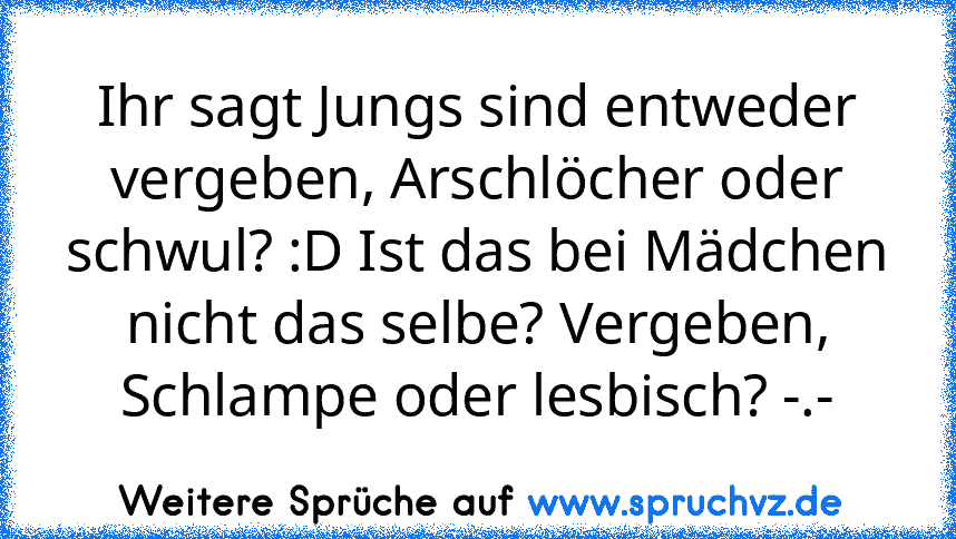 Ihr sagt Jungs sind entweder vergeben, Arschlöcher oder schwul? :D Ist das bei Mädchen nicht das selbe? Vergeben, Schlampe oder lesbisch? -.-