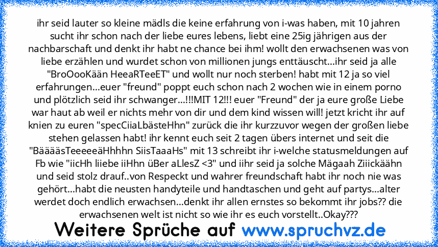 ihr seid lauter so kleine mädls die keine erfahrung von i-was haben, mit 10 jahren sucht ihr schon nach der liebe eures lebens, liebt eine 25ig jährigen aus der nachbarschaft und denkt ihr habt ne chance bei ihm! wollt den erwachsenen was von liebe erzählen und wurdet schon von millionen jungs enttäuscht...ihr seid ja alle "BroOooKään HeeaRTeeET" und wollt nur noch sterben! habt mit 12 ja so vi...