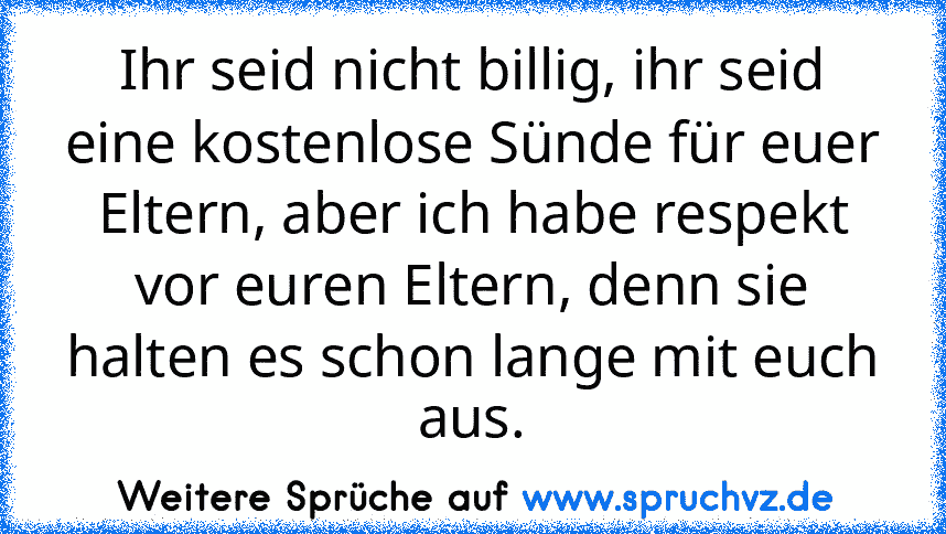 Ihr seid nicht billig, ihr seid eine kostenlose Sünde für euer Eltern, aber ich habe respekt vor euren Eltern, denn sie halten es schon lange mit euch aus.