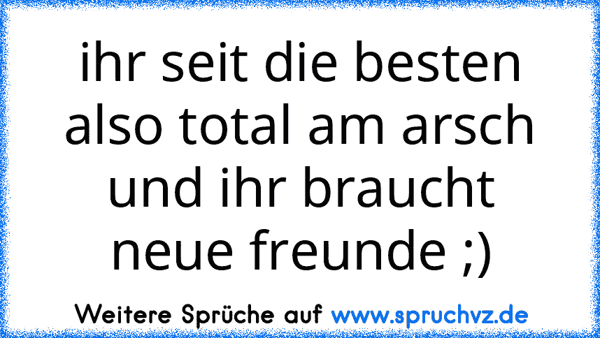 ihr seit die besten also total am arsch und ihr braucht neue freunde ;)