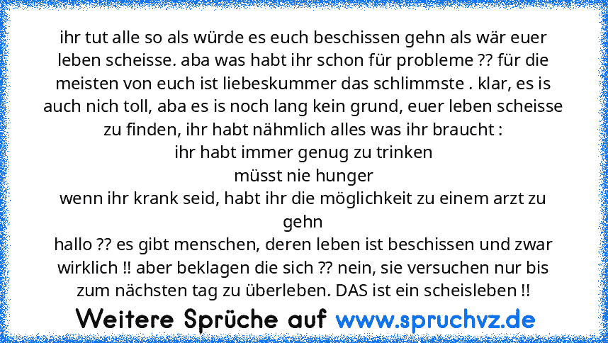 ihr tut alle so als würde es euch beschissen gehn als wär euer leben scheisse. aba was habt ihr schon für probleme ?? für die meisten von euch ist liebeskummer das schlimmste . klar, es is auch nich toll, aba es is noch lang kein grund, euer leben scheisse zu finden, ihr habt nähmlich alles was ihr braucht :
ihr habt immer genug zu trinken
müsst nie hunger
wenn ihr krank seid, habt ihr die mögl...