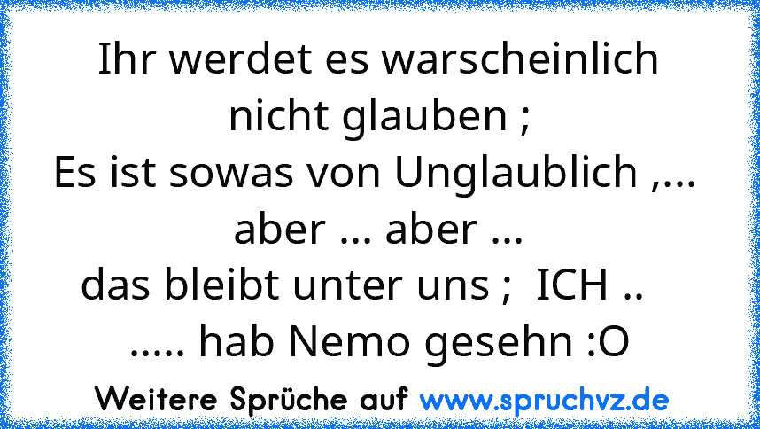 Ihr werdet es warscheinlich nicht glauben ;
Es ist sowas von Unglaublich ,...  aber ... aber ...
das bleibt unter uns ;  ICH ..    ..... hab Nemo gesehn :O