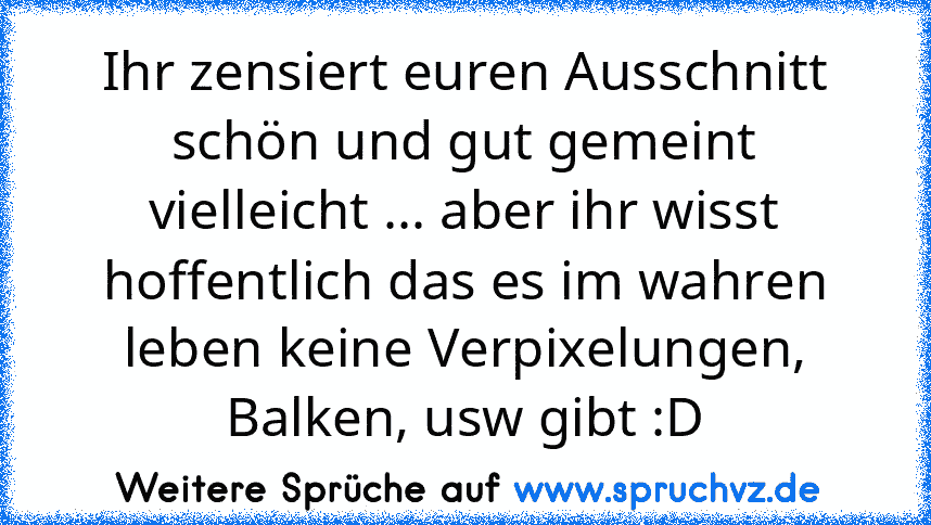 Ihr zensiert euren Ausschnitt schön und gut gemeint vielleicht ... aber ihr wisst hoffentlich das es im wahren leben keine Verpixelungen, Balken, usw gibt :D