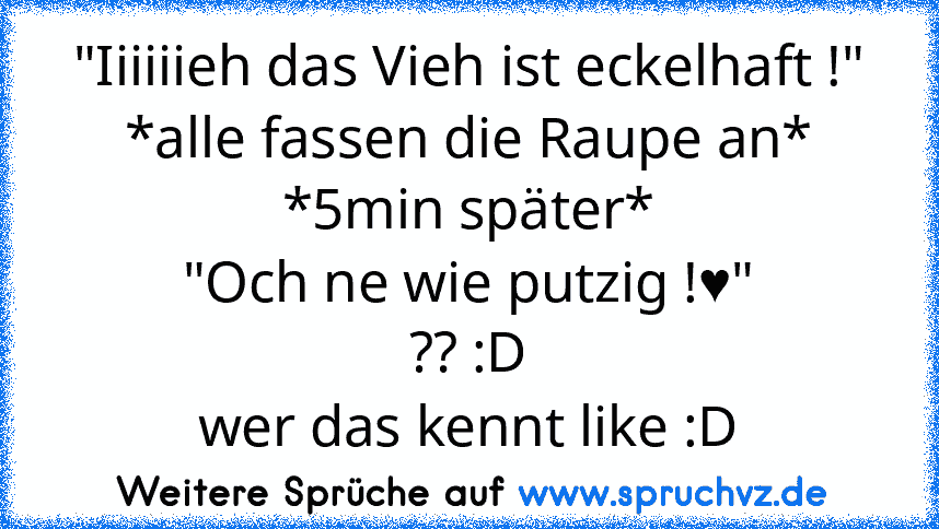 "Iiiiiieh das Vieh ist eckelhaft !"
*alle fassen die Raupe an*
*5min später*
"Och ne wie putzig !♥"
?? :D
wer das kennt like :D