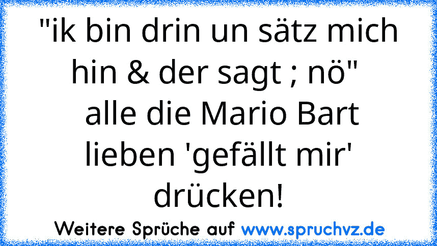 "ik bin drin un sätz mich hin & der sagt ; nö" 
 alle die Mario Bart lieben 'gefällt mir' drücken!