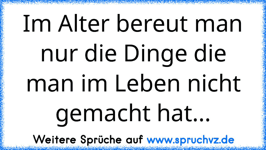 Im Alter bereut man nur die Dinge die man im Leben nicht gemacht hat...