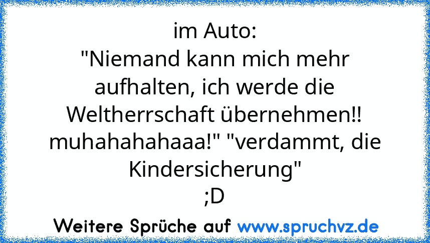 im Auto:
"Niemand kann mich mehr aufhalten, ich werde die Weltherrschaft übernehmen!! muhahahahaaa!" "verdammt, die Kindersicherung"
;D