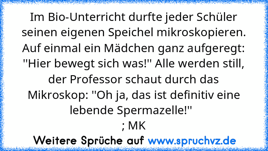 Im Bio-Unterricht durfte jeder Schüler seinen eigenen Speichel mikroskopieren. Auf einmal ein Mädchen ganz aufgeregt: ''Hier bewegt sich was!'' Alle werden still, der Professor schaut durch das Mikroskop: ''Oh ja, das ist definitiv eine lebende Spermazelle!''  
; MK