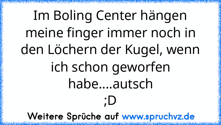 Im Boling Center hängen meine finger immer noch in den Löchern der Kugel, wenn ich schon geworfen habe....autsch
;D