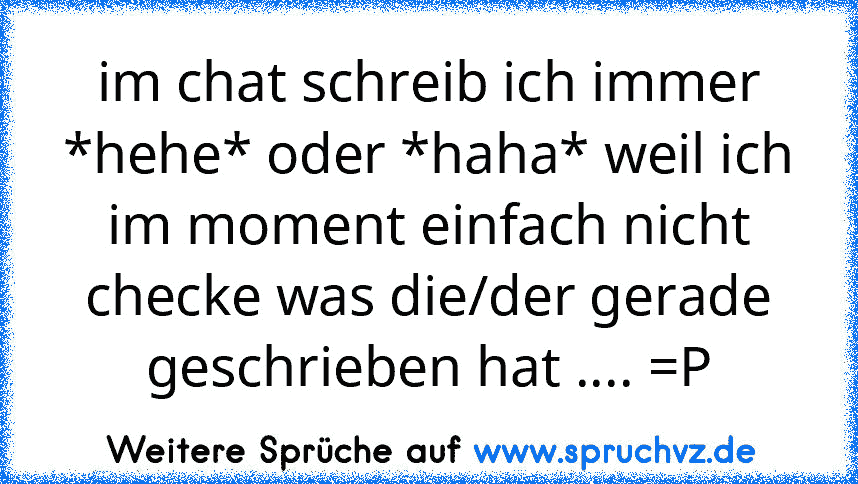 im chat schreib ich immer *hehe* oder *haha* weil ich im moment einfach nicht checke was die/der gerade geschrieben hat .... =P