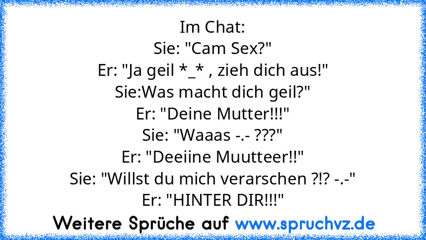 Im Chat:
Sie: "Cam Sex?"
Er: "Ja geil *_* , zieh dich aus!"
Sie:Was macht dich geil?"
Er: "Deine Mutter!!!"
Sie: "Waaas -.- ???"
Er: "Deeiine Muutteer!!"
Sie: "Willst du mich verarschen ?!? -.-"
Er: "HINTER DIR!!!"