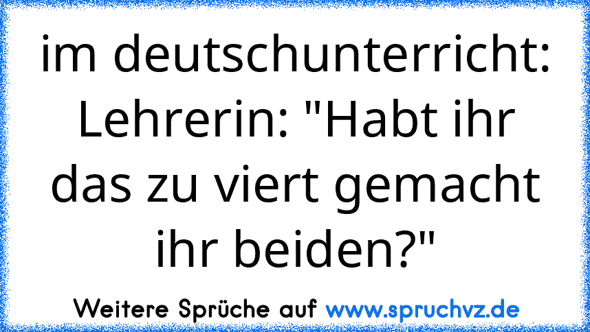 im deutschunterricht:
Lehrerin: "Habt ihr das zu viert gemacht ihr beiden?"