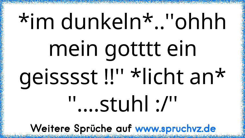 *im dunkeln*..''ohhh mein gotttt ein geisssst !!'' *licht an* ''....stuhl :/''